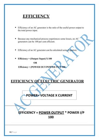 lOMoAR cPS D| 2100 7711
POWER= VOLTAGE X CURRENT
EFFICIENCY
 Efficiency of an AC generator is the ratio of the useful power output to
the total power input.
 Because any mechanical process experiences some losses, no AC
generators can be 100 per cent efficient.
 Efficiency of an AC generator can be calculated using Equation.
 Efficiency = (Output /Input) X 100
OR
Efficiency = (POWER OUT/POWER IN) X 100
EFFICIENCY OF ELECTRIC GENERATOR
EFFICIENCY = POWER OUTPUT * POWER I/P
100
14| P a g e
 