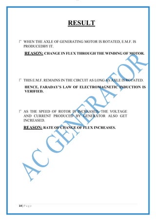 lOMoAR cPS D| 2100 7711
RESULT
WHEN THE AXLE OF GENERATING MOTOR IS ROTATED, E.M.F. IS
PRODUCEDBY IT.
REASON: CHANGE IN FLUX THROUGH THE WINDING OF MOTOR.
THIS E.M.F. REMAINS IN THE CIRCUIT AS LONG AS AXLE IS ROTATED.
HENCE, FARADAY’S LAW OF ELECTROMAGNETIC INDUCTION IS
VERIFIED.
AS THE SPEED OF ROTOR IS INCREASED, THE VOLTAGE
AND CURRENT PRODUCED BY GENERATOR ALSO GET
INCREASED.
REASON: RATE OF CHANGE OF FLUX INCREASES.
14 | P a g e
 