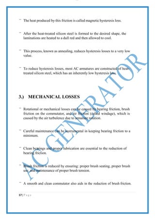 lOMoAR cPS D| 2100 7711
The heat produced by this friction is called magnetic hysteresis loss.
After the heat-treated silicon steel is formed to the desired shape, the
laminations are heated to a dull red and then allowed to cool.
This process, known as annealing, reduces hysteresis losses to a very low
value.
To reduce hysteresis losses, most AC armatures are constructed of heat-
treated silicon steel, which has an inherently low hysteresis loss.
3.) MECHANICAL LOSSES
Rotational or mechanical losses can be caused by bearing friction, brush
friction on the commutator, and air friction (called windage), which is
caused by the air turbulence due to armature rotation.
Careful maintenance can be instrumental in keeping bearing friction to a
minimum.
Clean bearings and proper lubrication are essential to the reduction of
bearing friction.
Brush friction is reduced by ensuring: proper brush seating, proper brush
use, and maintenance of proper brush tension.
A smooth and clean commutator also aids in the reduction of brush friction.
17 | P a g e
 
