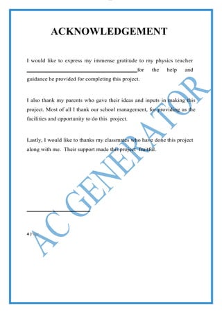 lOMoAR cPS D| 2100 7711
ACKNOWLEDGEMENT
I would like to express my immense gratitude to my physics teacher
for the help and
guidance he provided for completing this project.
I also thank my parents who gave their ideas and inputs in making this
project. Most of all I thank our school management, for providing us the
facilities and opportunity to do this project.
Lastly, I would like to thanks my classmates who have done this project
along with me. Their support made this project fruitful.
4 |Page
 