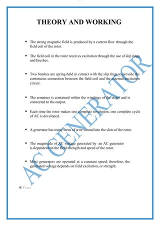 lOMoAR cPS D| 2100 7711
THEORY AND WORKING
 The strong magnetic field is produced by a current flow through the
field coil of the rotor.
 The field coil in the rotor receives excitation through the use of slip rings
and brushes.
 Two brushes are spring-held in contact with the slip rings to provide the
continuous connection between the field coil and the external excitation
circuit.
 The armature is contained within the windings of the stator and is
connected to the output.
 Each time the rotor makes one complete revolution, one complete cycle
of AC is developed.
 A generator has many turns of wire wound into the slots of the rotor.
 The magnitude of AC voltage generated by an AC generator
is dependent on the field strength and speed of the rotor.
 Most generators are operated at a constant speed; therefore, the
generated voltage depends on field excitation, or strength.
6 | P a g e
 
