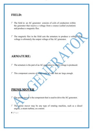 lOMoAR cPS D| 2100 7711
FIELD:
The field in an AC generator consists of coils of conductors within
the generator that receive a voltage from a source (called excitation)
and produce a magnetic flux.
The magnetic flux in the field cuts the armature to produce a voltage. This
voltage is ultimately the output voltage of the AC generator.
ARMATURE:
The armature is the part of an AC generator in which voltage is produced.
This component consists of many coils of wire that are large enough.
PRIME MOVER
The prime mover is the component that is used to drive the AC generator.
The prime mover may be any type of rotating machine, such as a diesel
engine, a steam turbine, or a motor.
8 | P a g e
 