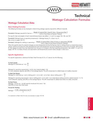 Web: www.hotwatt.com Email: sales@hotwatt.com 141
Wattage Calculation Data
Basic Heating Formulas
The following formulae can be employed in determining wattage capacity required for different materials.
Formula A: Wattage required for heat-up =
For specific heat and weights of each material being heated, see tables 1, 2, and 3 on pages 145, 146, and 147
Formula B: Wattage losses at operating temperature = Wattage loss/sq. ft. x Area in sq. ft.
See curves on pages 150-151.
Formula C: Wattage for melting or vaporizing =
When the specific heat of a material changes at some temperature during the heat-up, due to melting (fusion) or evaporation (vapor-
ization), perform Formula A for heat absorbed from the initial temperature up to the temperature at the point of change, add Formula
B, then repeat Formula A for heat absorbed from the point of change to the final operating temperature. See tables 1, 2, and 3 on
pages 145-147, for heats of fusion and vaporization and temperatures at which these changes in state occur.
Specific Applications
For specific applications, substitute the Basic Heat Formulas (A, B, or C above) into the following:
To Heat Liquids
Wattage for initial heat-up = (a) +
Wattage for operating requirements = (a) for new material added + (b)
To insure adequate capacity, add 20% to final wattage figures. This will compensate for added losses not readily computed.
To Melt Soft Metals
Wattage for initial heat-up = (a) to melting point + (c) to melt + (a) to heat above melting point +
Wattage for operating requirements = [(a) to melting point + (c) to melt + (a) to heat above melting point] for added material + 11. To
insure adequate capacity, add 20% to final wattage figures. This will compensate for added heat losses not really computed.
To Heat Ovens
Wattage = (a) (for air) + (a) (all material introduced into oven) + (b)
Add 25% to cover door heat losses
Forced Air Heating
Wattage =
For explanation of Basic Heat Formulas, see examples on pages 142-144.
Weight of material (lbs) x Specific Heat x Temperature Rise ˚F
3.412 x Time (Hours of fraction Thereof)
Weight of material (lbs) x Heat of fusion or vaporization (BTU/lb)
3.412 x Heat up time (Hours of fraction Thereof)
(b)
2
(b)
2
C.F.M. x temperature rise (˚F)
3
TECHNICAL
Technical
Wattage Calculation Formulas
 