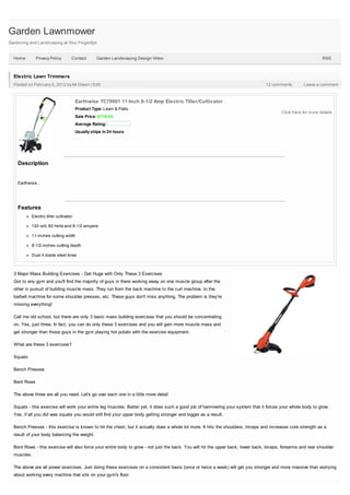 Garden Lawnmower
Gardening and Landscaping at Your Fingertips


  Home        Privacy Policy        Contact        Garden Landscaping Design Video                                                                             RSS



  Electric Lawn Trimmers
  Posted on February 5, 2012 by Mr.Green | Edit                                                                                   12 comments         Leave a comment



                                        Earthwise TC70001 11-Inch 8-1/2 Amp Electric Tiller/Cultivator
                                        Product Type: Lawn & Patio
                                                                                                                                          Click Here for more details
                                        Sale Price: $116.04
                                        Average Rating:
                                        Usually ships in 24 hours




    Description


    Earthwise...




    Features
           Electric tiller cultivator

           120 volt, 60 hertz and 8-1/2 ampere

           11-inches cutting width

           8-1/2-inches cutting depth

           Dual 4 blade steel tines



  3 Major Mass Building Exercises - Get Huge with Only These 3 Exercises
  Got to any gym and you'll find the majority of guys in there working away on one muscle group after the
  other in pursuit of building muscle mass. They run from the back machine to the curl machine, to the
  barbell machine for some shoulder presses, etc. These guys don't miss anything. The problem is they're
  missing everything!

  Call me old school, but there are only 3 basic mass building exercises that you should be concentrating
  on. Yes, just three. In fact, you can do only these 3 exercises and you will gain more muscle mass and
  get stronger than those guys in the gym playing hot potato with the exercise equipment.

  What are these 3 exercises?

  Squats

  Bench Presses

  Bent Rows

  The above three are all you need. Let's go over each one in a little more detail

  Squats - this exercise will work your entire leg muscles. Better yet, it does such a good job of hammering your system that it forces your whole body to grow.
  Yes, if all you did was squats you would still find your upper body getting stronger and bigger as a result.

  Bench Presses - this exercise is known to hit the chest, but it actually does a whole lot more. It hits the shoulders, triceps and increases core strength as a
  result of your body balancing the weight.

  Bent Rows - this exercise will also force your entire body to grow - not just the back. You will hit the upper back, lower back, biceps, forearms and rear shoulder
  muscles.

  The above are all power exercises. Just doing these exercises on a consistent basis (once or twice a week) will get you stronger and more massive than worrying
  about working every machine that sits on your gym's floor.
 