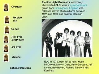 Electric Light Orchestra , commonly abbreviated  ELO , were a  symphonic rock  group from  Birmingham ,  England  who released eleven studio albums between 1971 and 1986 and another album in 2001.  Overture Roll over Beethoven Mr.blue sky It’s over So fine Kuiana ELO in 1979, from left to right: Hugh McDowell, Melvyn Gale, Kelly Groucutt, Jeff Lynne, Bev Bevan, Richard Tandy & Mik Kaminski  gabrielvoiculescu 