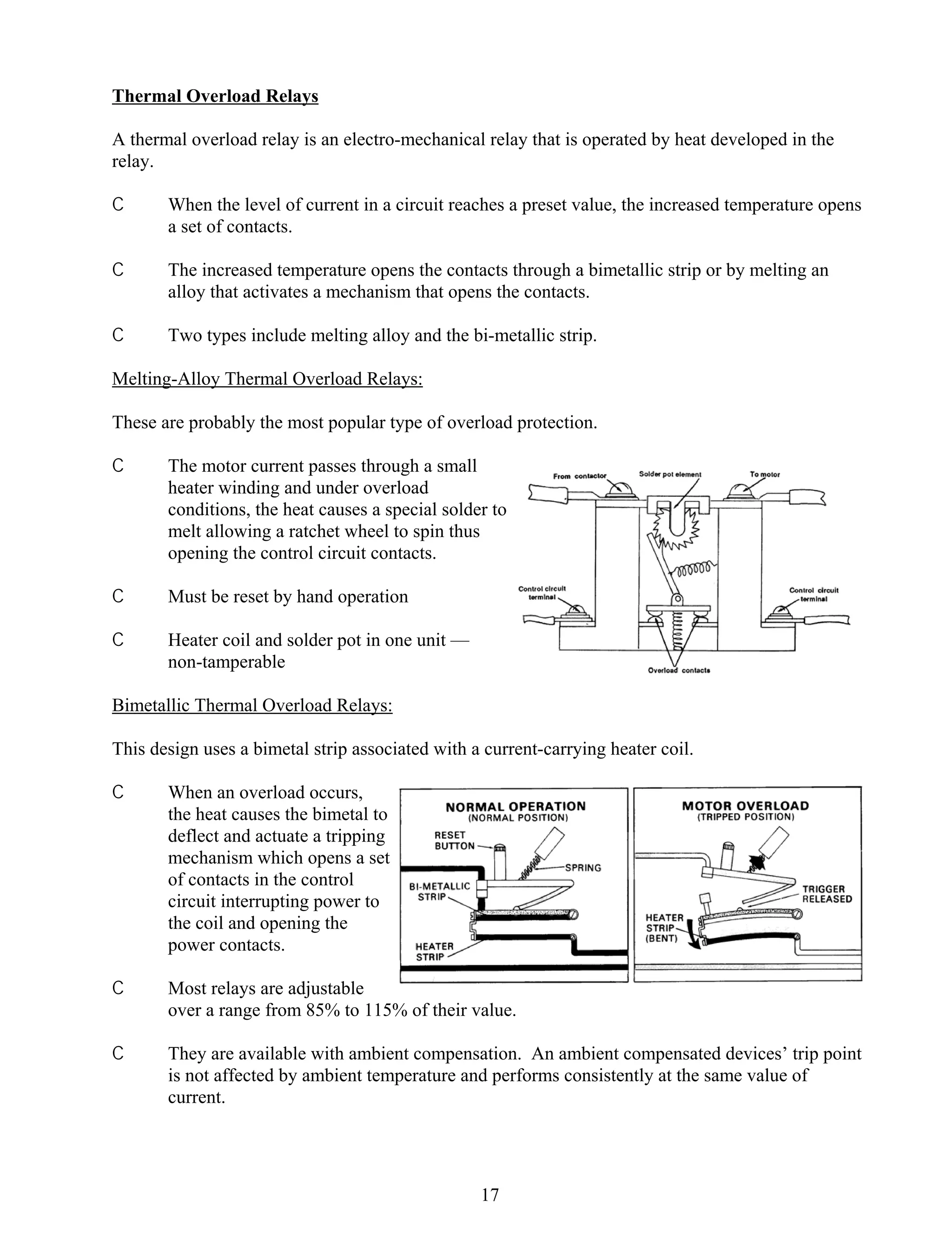 Thermal Overload Relays
A thermal overload relay is an electro-mechanical relay that is operated by heat developed in the
relay.
C

When the level of current in a circuit reaches a preset value, the increased temperature opens
a set of contacts.

C

The increased temperature opens the contacts through a bimetallic strip or by melting an
alloy that activates a mechanism that opens the contacts.

C

Two types include melting alloy and the bi-metallic strip.

Melting-Alloy Thermal Overload Relays:
These are probably the most popular type of overload protection.
C

The motor current passes through a small
heater winding and under overload
conditions, the heat causes a special solder to
melt allowing a ratchet wheel to spin thus
opening the control circuit contacts.

C

Must be reset by hand operation

C

Heater coil and solder pot in one unit —
non-tamperable

Bimetallic Thermal Overload Relays:
This design uses a bimetal strip associated with a current-carrying heater coil.
C

When an overload occurs,
the heat causes the bimetal to
deflect and actuate a tripping
mechanism which opens a set
of contacts in the control
circuit interrupting power to
the coil and opening the
power contacts.

C

Most relays are adjustable
over a range from 85% to 115% of their value.

C

They are available with ambient compensation. An ambient compensated devices’ trip point
is not affected by ambient temperature and performs consistently at the same value of
current.

17

 