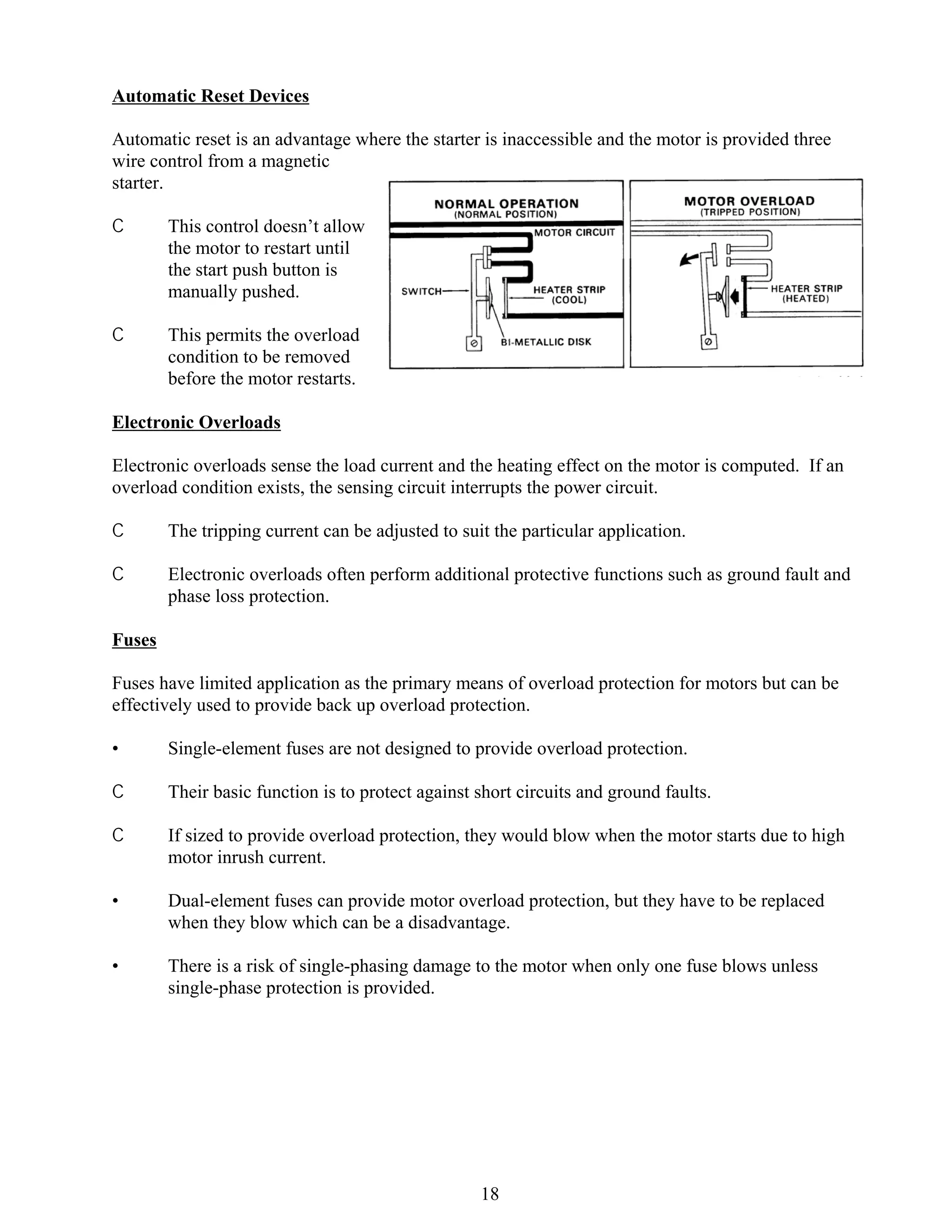 Automatic Reset Devices
Automatic reset is an advantage where the starter is inaccessible and the motor is provided three
wire control from a magnetic
starter.
C

This control doesn’t allow
the motor to restart until
the start push button is
manually pushed.

C

This permits the overload
condition to be removed
before the motor restarts.

Electronic Overloads
Electronic overloads sense the load current and the heating effect on the motor is computed. If an
overload condition exists, the sensing circuit interrupts the power circuit.
C

The tripping current can be adjusted to suit the particular application.

C

Electronic overloads often perform additional protective functions such as ground fault and
phase loss protection.

Fuses
Fuses have limited application as the primary means of overload protection for motors but can be
effectively used to provide back up overload protection.
•

Single-element fuses are not designed to provide overload protection.

C

Their basic function is to protect against short circuits and ground faults.

C

If sized to provide overload protection, they would blow when the motor starts due to high
motor inrush current.

•

Dual-element fuses can provide motor overload protection, but they have to be replaced
when they blow which can be a disadvantage.

•

There is a risk of single-phasing damage to the motor when only one fuse blows unless
single-phase protection is provided.

18

 