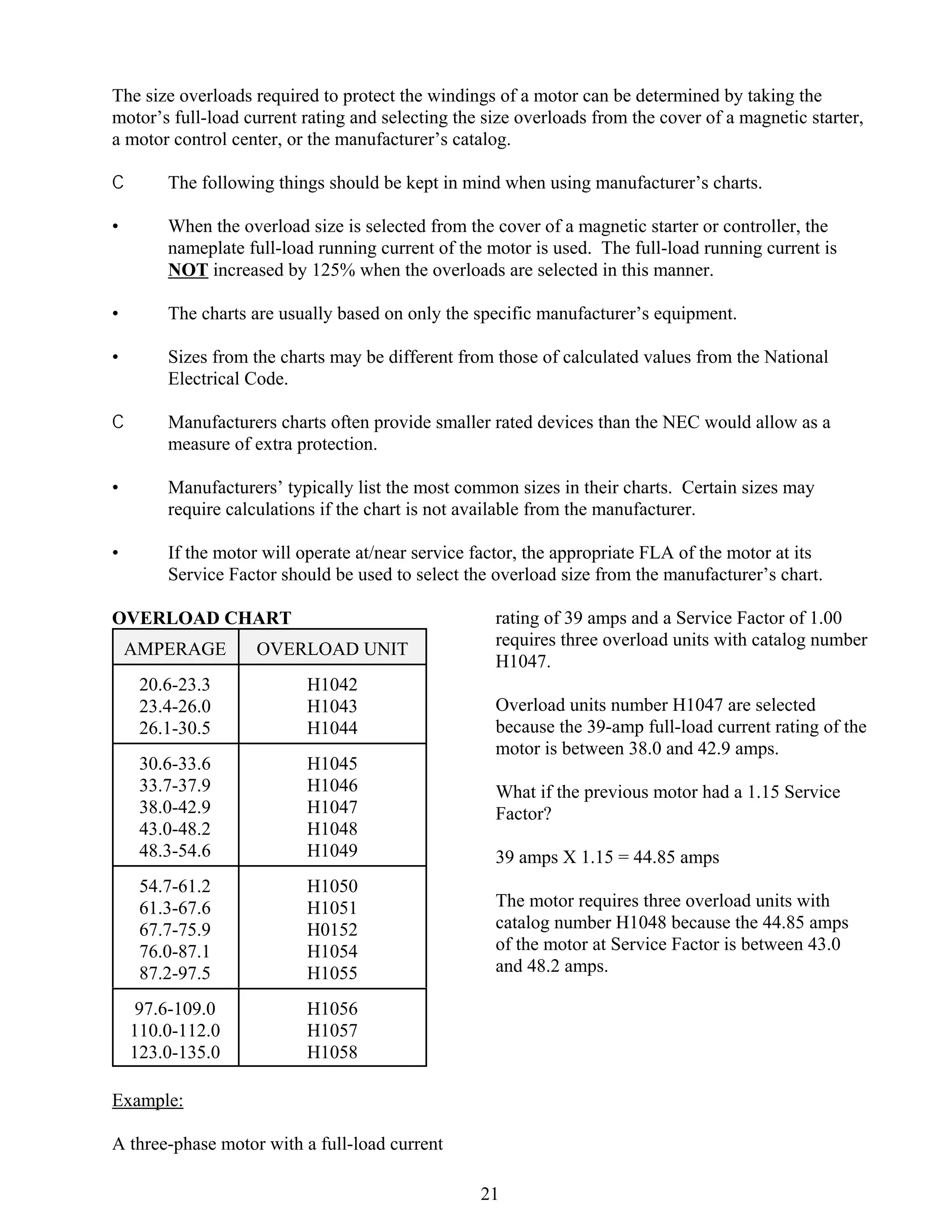 The size overloads required to protect the windings of a motor can be determined by taking the
motor’s full-load current rating and selecting the size overloads from the cover of a magnetic starter,
a motor control center, or the manufacturer’s catalog.
C

The following things should be kept in mind when using manufacturer’s charts.

•

When the overload size is selected from the cover of a magnetic starter or controller, the
nameplate full-load running current of the motor is used. The full-load running current is
NOT increased by 125% when the overloads are selected in this manner.

•

The charts are usually based on only the specific manufacturer’s equipment.

•

Sizes from the charts may be different from those of calculated values from the National
Electrical Code.

C

Manufacturers charts often provide smaller rated devices than the NEC would allow as a
measure of extra protection.

•

Manufacturers’ typically list the most common sizes in their charts. Certain sizes may
require calculations if the chart is not available from the manufacturer.

•

If the motor will operate at/near service factor, the appropriate FLA of the motor at its
Service Factor should be used to select the overload size from the manufacturer’s chart.

OVERLOAD CHART
AMPERAGE

OVERLOAD UNIT

20.6-23.3
23.4-26.0
26.1-30.5

H1042
H1043
H1044

30.6-33.6
33.7-37.9
38.0-42.9
43.0-48.2
48.3-54.6

H1045
H1046
H1047
H1048
H1049

54.7-61.2
61.3-67.6
67.7-75.9
76.0-87.1
87.2-97.5

H1050
H1051
H0152
H1054
H1055

97.6-109.0
110.0-112.0
123.0-135.0

rating of 39 amps and a Service Factor of 1.00
requires three overload units with catalog number
H1047.

H1056
H1057
H1058

Overload units number H1047 are selected
because the 39-amp full-load current rating of the
motor is between 38.0 and 42.9 amps.
What if the previous motor had a 1.15 Service
Factor?
39 amps X 1.15 = 44.85 amps
The motor requires three overload units with
catalog number H1048 because the 44.85 amps
of the motor at Service Factor is between 43.0
and 48.2 amps.

Example:
A three-phase motor with a full-load current
21

 