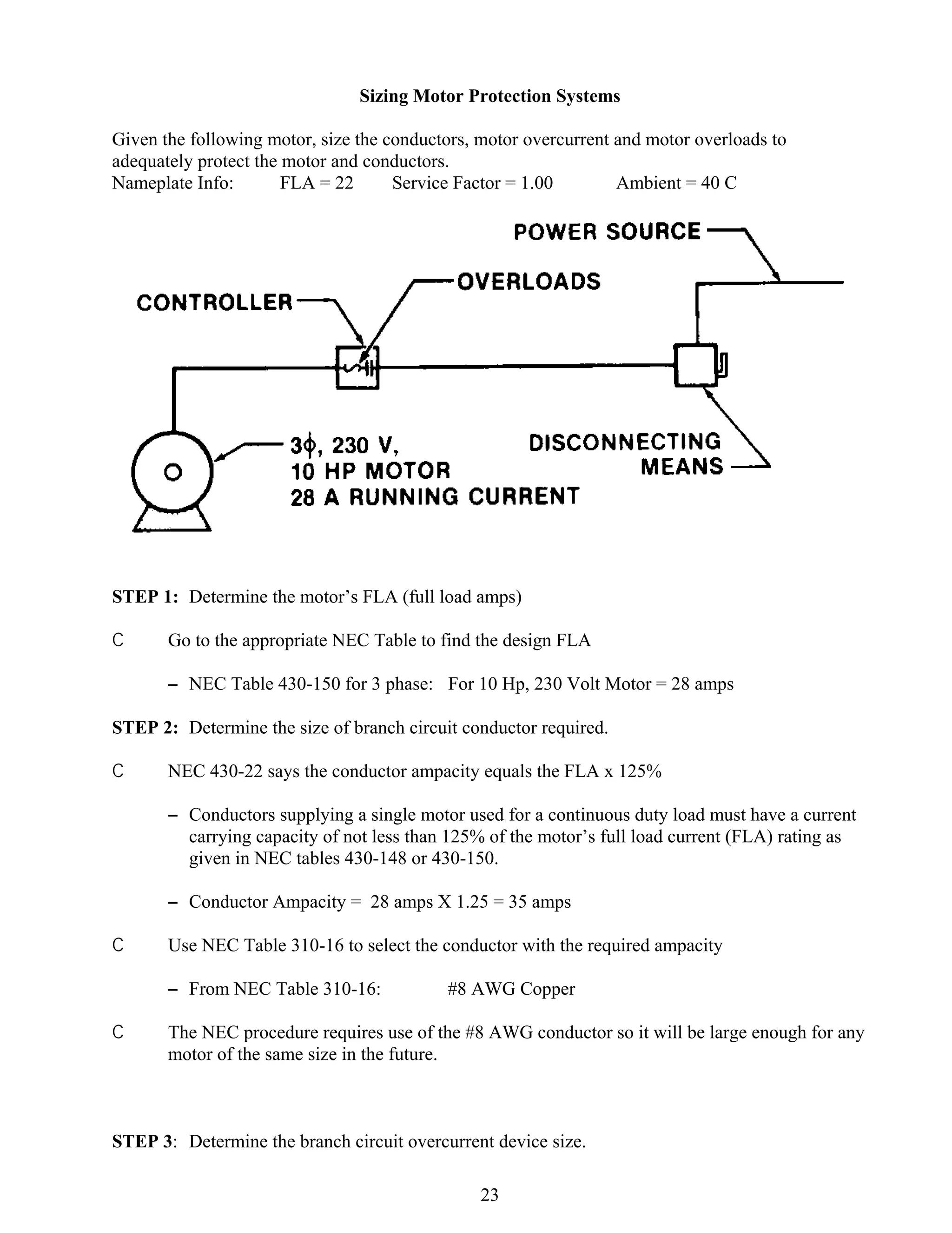 Sizing Motor Protection Systems
Given the following motor, size the conductors, motor overcurrent and motor overloads to
adequately protect the motor and conductors.
Nameplate Info:
FLA = 22
Service Factor = 1.00
Ambient = 40 C

STEP 1: Determine the motor’s FLA (full load amps)
C

Go to the appropriate NEC Table to find the design FLA
S NEC Table 430-150 for 3 phase: For 10 Hp, 230 Volt Motor = 28 amps

STEP 2: Determine the size of branch circuit conductor required.
C

NEC 430-22 says the conductor ampacity equals the FLA x 125%
S Conductors supplying a single motor used for a continuous duty load must have a current
carrying capacity of not less than 125% of the motor’s full load current (FLA) rating as
given in NEC tables 430-148 or 430-150.
S Conductor Ampacity = 28 amps X 1.25 = 35 amps

C

Use NEC Table 310-16 to select the conductor with the required ampacity
S From NEC Table 310-16:

C

#8 AWG Copper

The NEC procedure requires use of the #8 AWG conductor so it will be large enough for any
motor of the same size in the future.

STEP 3: Determine the branch circuit overcurrent device size.
23

 