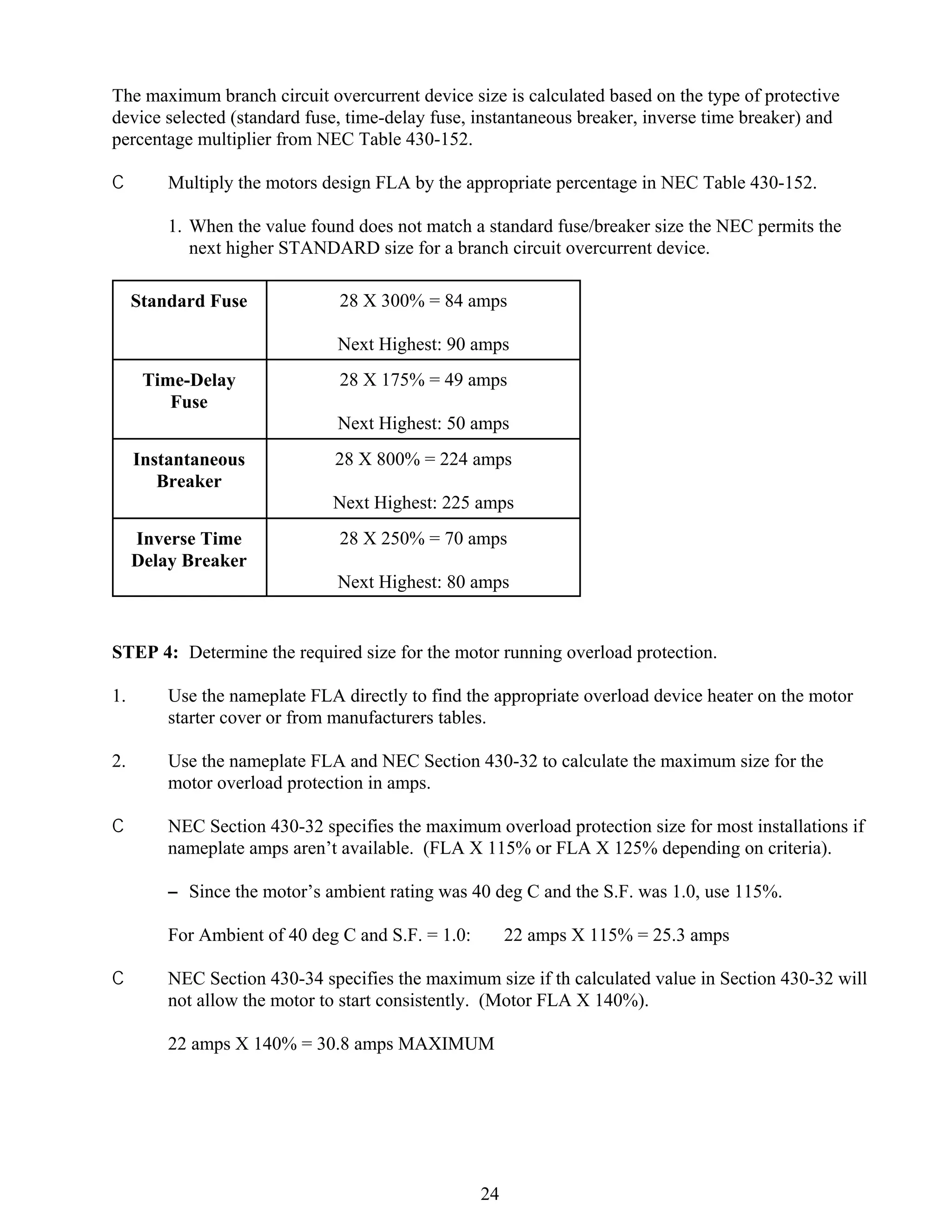 The maximum branch circuit overcurrent device size is calculated based on the type of protective
device selected (standard fuse, time-delay fuse, instantaneous breaker, inverse time breaker) and
percentage multiplier from NEC Table 430-152.
C

Multiply the motors design FLA by the appropriate percentage in NEC Table 430-152.
1. When the value found does not match a standard fuse/breaker size the NEC permits the
next higher STANDARD size for a branch circuit overcurrent device.
Standard Fuse

28 X 300% = 84 amps
Next Highest: 90 amps

Time-Delay
Fuse

28 X 175% = 49 amps
Next Highest: 50 amps

Instantaneous
Breaker

28 X 800% = 224 amps
Next Highest: 225 amps

Inverse Time
Delay Breaker

28 X 250% = 70 amps
Next Highest: 80 amps

STEP 4: Determine the required size for the motor running overload protection.
1.

Use the nameplate FLA directly to find the appropriate overload device heater on the motor
starter cover or from manufacturers tables.

2.

Use the nameplate FLA and NEC Section 430-32 to calculate the maximum size for the
motor overload protection in amps.

C

NEC Section 430-32 specifies the maximum overload protection size for most installations if
nameplate amps aren’t available. (FLA X 115% or FLA X 125% depending on criteria).
S Since the motor’s ambient rating was 40 deg C and the S.F. was 1.0, use 115%.
For Ambient of 40 deg C and S.F. = 1.0:

C

22 amps X 115% = 25.3 amps

NEC Section 430-34 specifies the maximum size if th calculated value in Section 430-32 will
not allow the motor to start consistently. (Motor FLA X 140%).
22 amps X 140% = 30.8 amps MAXIMUM

24

 