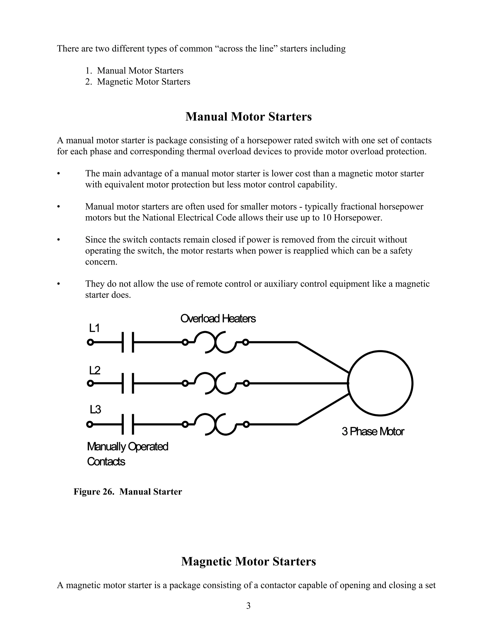 There are two different types of common “across the line” starters including
1. Manual Motor Starters
2. Magnetic Motor Starters

Manual Motor Starters
A manual motor starter is package consisting of a horsepower rated switch with one set of contacts
for each phase and corresponding thermal overload devices to provide motor overload protection.
•

The main advantage of a manual motor starter is lower cost than a magnetic motor starter
with equivalent motor protection but less motor control capability.

•

Manual motor starters are often used for smaller motors - typically fractional horsepower
motors but the National Electrical Code allows their use up to 10 Horsepower.

•

Since the switch contacts remain closed if power is removed from the circuit without
operating the switch, the motor restarts when power is reapplied which can be a safety
concern.

•

They do not allow the use of remote control or auxiliary control equipment like a magnetic
starter does.

Figure 26. Manual Starter

Magnetic Motor Starters
A magnetic motor starter is a package consisting of a contactor capable of opening and closing a set
3

 