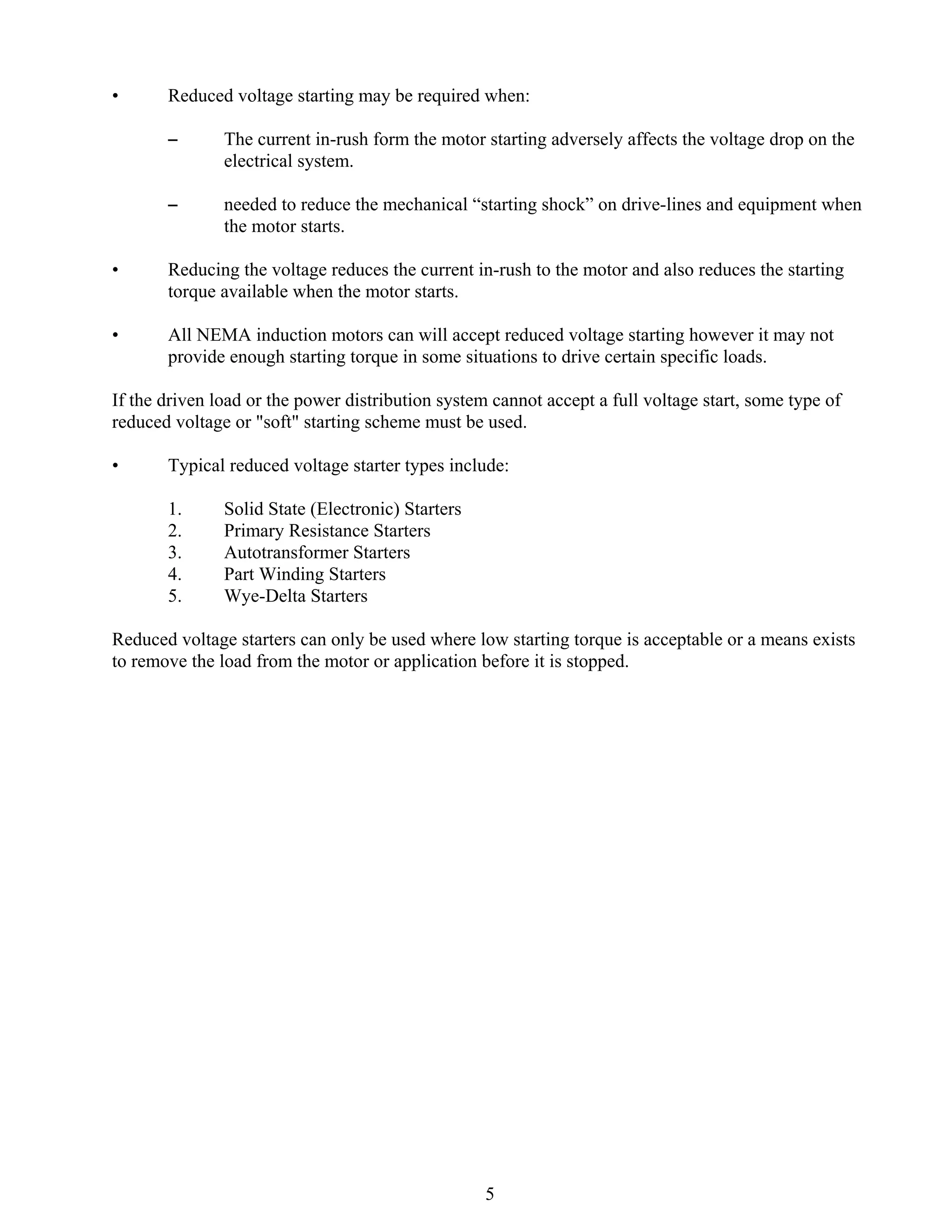 •

Reduced voltage starting may be required when:
S

The current in-rush form the motor starting adversely affects the voltage drop on the
electrical system.

S

needed to reduce the mechanical “starting shock” on drive-lines and equipment when
the motor starts.

•

Reducing the voltage reduces the current in-rush to the motor and also reduces the starting
torque available when the motor starts.

•

All NEMA induction motors can will accept reduced voltage starting however it may not
provide enough starting torque in some situations to drive certain specific loads.

If the driven load or the power distribution system cannot accept a full voltage start, some type of
reduced voltage or "soft" starting scheme must be used.
•

Typical reduced voltage starter types include:
1.
2.
3.
4.
5.

Solid State (Electronic) Starters
Primary Resistance Starters
Autotransformer Starters
Part Winding Starters
Wye-Delta Starters

Reduced voltage starters can only be used where low starting torque is acceptable or a means exists
to remove the load from the motor or application before it is stopped.

5

 