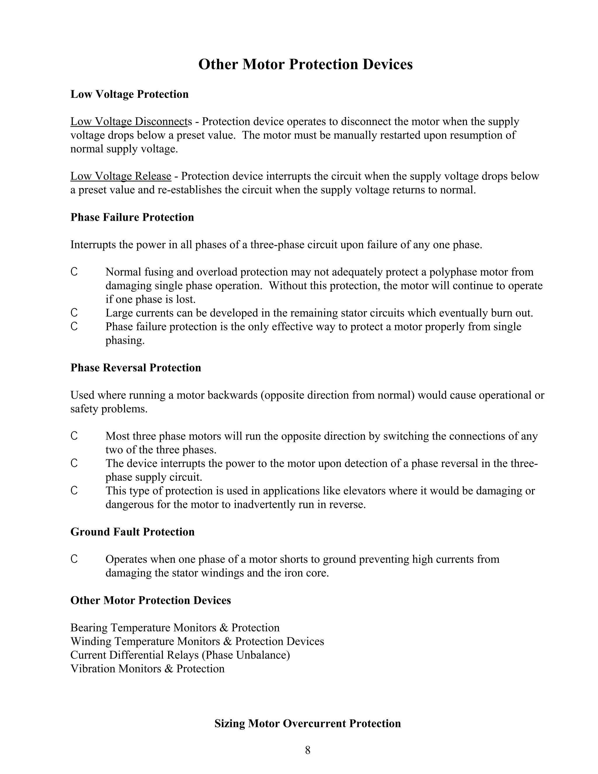 Other Motor Protection Devices
Low Voltage Protection
Low Voltage Disconnects - Protection device operates to disconnect the motor when the supply
voltage drops below a preset value. The motor must be manually restarted upon resumption of
normal supply voltage.
Low Voltage Release - Protection device interrupts the circuit when the supply voltage drops below
a preset value and re-establishes the circuit when the supply voltage returns to normal.
Phase Failure Protection
Interrupts the power in all phases of a three-phase circuit upon failure of any one phase.
C
C
C

Normal fusing and overload protection may not adequately protect a polyphase motor from
damaging single phase operation. Without this protection, the motor will continue to operate
if one phase is lost.
Large currents can be developed in the remaining stator circuits which eventually burn out.
Phase failure protection is the only effective way to protect a motor properly from single
phasing.

Phase Reversal Protection
Used where running a motor backwards (opposite direction from normal) would cause operational or
safety problems.
C
C
C

Most three phase motors will run the opposite direction by switching the connections of any
two of the three phases.
The device interrupts the power to the motor upon detection of a phase reversal in the threephase supply circuit.
This type of protection is used in applications like elevators where it would be damaging or
dangerous for the motor to inadvertently run in reverse.

Ground Fault Protection
C

Operates when one phase of a motor shorts to ground preventing high currents from
damaging the stator windings and the iron core.

Other Motor Protection Devices
Bearing Temperature Monitors & Protection
Winding Temperature Monitors & Protection Devices
Current Differential Relays (Phase Unbalance)
Vibration Monitors & Protection

Sizing Motor Overcurrent Protection
8

 