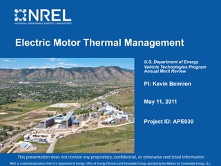 NREL is a national laboratory of the U.S. Department of Energy, Office of Energy Efficiency and Renewable Energy, operated by the Alliance for Sustainable Energy, LLC.
Electric Motor Thermal Management
U.S. Department of Energy
Vehicle Technologies Program
Annual Merit Review
PI: Kevin Bennion
May 11, 2011
Project ID: APE030
This presentation does not contain any proprietary, confidential, or otherwise restricted information
 