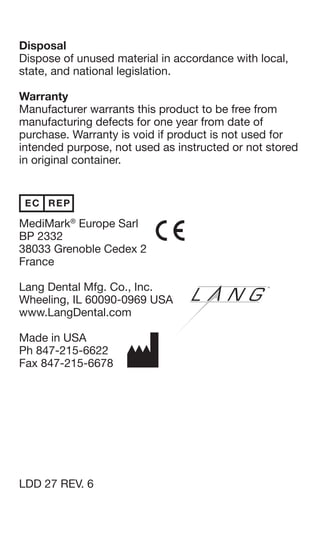 Contraindications
Electric Ortho-Jet is contraindicated in patients with
allergies to methyl methacrylate.
Other Materials / Equipment Needed
1. Orthodontic wire
2. Sticky wax
3. Liquid Foil (Tin foil substitute solution)
4. Arbor band or stone
5. Jet Seal (Acrylic sealant) or pumice and high shine
6. Aquapres™ (Pressure curing unit), optional
Instructions for Use
For consistent results, always shake Ortho-Jet liquid before
use, as catalyst may have separated from monomer.
1. On a prepared model, bend wire in conventional
manner.
2. Attach wire to model with sticky wax.
3. Place model in water and soak for five minutes.
4. Remove model from water and blow off excess
water. Paint a thin coat of Liquid Foil on model and
let dry for about one minute.
5. Moisten surface with Ortho-Jet liquid. Then slowly
apply Electric Ortho-Jet powder from dispenser
bottle. Alternate liquid and powder until desired
shape and thickness is achieved. Always begin
and end with liquid for best results.
6. Allow acrylic to gel for approximately two minutes.
Cure acrylic, while still on model, an additional 10
minutes, either on bench or, for better results, in
Aquapres™ at 30 psi.
7. Remove from model after acrylic is cured and
trim using an arbor band or stone. Grind to
smooth finish.
8. Polish using Jet Seal, or pumice and high shine.
Disposal
Dispose of unused material in accordance with local,
state, and national legislation.
Warranty
Manufacturer warrants this product to be free from
manufacturing defects for one year from date of
purchase. Warranty is void if product is not used for
intended purpose, not used as instructed or not stored
in original container.
MediMark®
Europe Sarl
BP 2332
38033 Grenoble Cedex 2
France
Lang Dental Mfg. Co., Inc.
Wheeling, IL 60090-0969 USA
www.LangDental.com
Made in USA
Ph 847-215-6622
Fax 847-215-6678
LDD 27 REV. 6
Contraindications
Electric Ortho-Jet is contraindicated in patients with
allergies to methyl methacrylate.
Other Materials / Equipment Needed
1. Orthodontic wire
2. Sticky wax
3. Liquid Foil (Tin foil substitute solution)
4. Arbor band or stone
5. Jet Seal (Acrylic sealant) or pumice and high shine
6. Aquapres™ (Pressure curing unit), optional
Instructions for Use
For consistent results, always shake Ortho-Jet liquid before
use, as catalyst may have separated from monomer.
1. On a prepared model, bend wire in conventional
manner.
2. Attach wire to model with sticky wax.
3. Place model in water and soak for five minutes.
4. Remove model from water and blow off excess
water. Paint a thin coat of Liquid Foil on model and
let dry for about one minute.
5. Moisten surface with Ortho-Jet liquid. Then slowly
apply Electric Ortho-Jet powder from dispenser
bottle. Alternate liquid and powder until desired
shape and thickness is achieved. Always begin
and end with liquid for best results.
6. Allow acrylic to gel for approximately two minutes.
Cure acrylic, while still on model, an additional 10
minutes, either on bench or, for better results, in
Aquapres™ at 30 psi.
7. Remove from model after acrylic is cured and
trim using an arbor band or stone. Grind to
smooth finish.
8. Polish using Jet Seal, or pumice and high shine.
Disposal
Dispose of unused material in accordance with local,
state, and national legislation.
Warranty
Manufacturer warrants this product to be free from
manufacturing defects for one year from date of
purchase. Warranty is void if product is not used for
intended purpose, not used as instructed or not stored
in original container.
MediMark®
Europe Sarl
BP 2332
38033 Grenoble Cedex 2
France
Lang Dental Mfg. Co., Inc.
Wheeling, IL 60090-0969 USA
www.LangDental.com
Made in USA
Ph 847-215-6622
Fax 847-215-6678
LDD 27 REV. 6
 