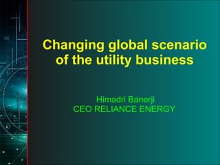 Changing global scenario of the utility business Himadri Banerji CEO RELIANCE ENERGY  