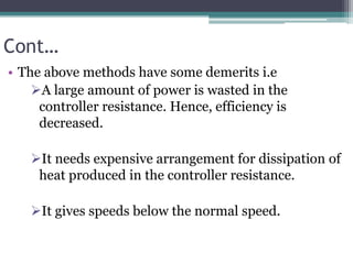 Cont…
• The above methods have some demerits i.e
A large amount of power is wasted in the
controller resistance. Hence, efficiency is
decreased.
It needs expensive arrangement for dissipation of
heat produced in the controller resistance.
It gives speeds below the normal speed.
 
