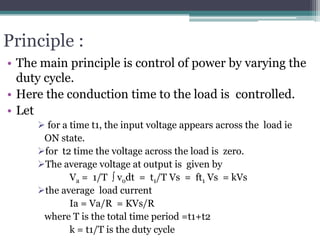 Principle :
• The main principle is control of power by varying the
duty cycle.
• Here the conduction time to the load is controlled.
• Let
 for a time t1, the input voltage appears across the load ie
ON state.
for t2 time the voltage across the load is zero.
The average voltage at output is given by
Va = 1/T  vodt = t1/T Vs = ft1 Vs = kVs
the average load current
Ia = Va/R = KVs/R
where T is the total time period =t1+t2
k = t1/T is the duty cycle
 