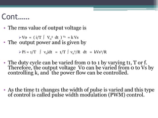 Cont……
• The rms value of output voltage is
V0 = ( i/T  V0
2 dt ) ½ = k Vs
• The output power and is given by
Pi = 1/T  v0idt = 1/T  v0
2/R dt = kVs2/R
• The duty cycle can be varied from 0 to 1 by varying t1, T or f.
Therefore, the output voltage V0 can be varied from 0 to Vs by
controlling k, and the power flow can be controlled.
• As the time t1 changes the width of pulse is varied and this type
of control is called pulse width modulation (PWM) control.
 
