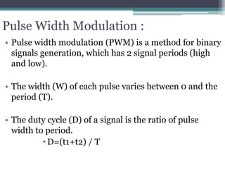 Pulse Width Modulation :
• Pulse width modulation (PWM) is a method for binary
signals generation, which has 2 signal periods (high
and low).
• The width (W) of each pulse varies between 0 and the
period (T).
• The duty cycle (D) of a signal is the ratio of pulse
width to period.
• D=(t1+t2) / T
 