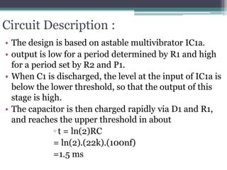 Circuit Description :
• The design is based on astable multivibrator IC1a.
• output is low for a period determined by R1 and high
for a period set by R2 and P1.
• When C1 is discharged, the level at the input of IC1a is
below the lower threshold, so that the output of this
stage is high.
• The capacitor is then charged rapidly via D1 and R1,
and reaches the upper threshold in about
◦ t = ln(2)RC
= ln(2).(22k).(100nf)
=1.5 ms
 