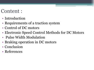Content :
• Introduction
• Requirements of a traction system
• Control of DC motors
• Electronic Speed Control Methods for DC Motors
• Pulse Width Modulation
• Braking operation in DC motors
• Conclusion
• References
 