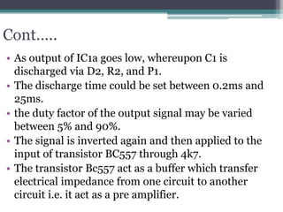 Cont…..
• As output of IC1a goes low, whereupon C1 is
discharged via D2, R2, and P1.
• The discharge time could be set between 0.2ms and
25ms.
• the duty factor of the output signal may be varied
between 5% and 90%.
• The signal is inverted again and then applied to the
input of transistor BC557 through 4k7.
• The transistor Bc557 act as a buffer which transfer
electrical impedance from one circuit to another
circuit i.e. it act as a pre amplifier.
 
