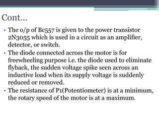 Cont…
• The o/p of Bc557 is given to the power transistor
2N3055 which is used in a circuit as an amplifier,
detector, or switch.
• The diode connected across the motor is for
freewheeling purpose i.e. the diode used to eliminate
flyback, the sudden voltage spike seen across an
inductive load when its supply voltage is suddenly
reduced or removed.
• The resistance of P1(Potentiometer) is at a minimum,
the rotary speed of the motor is at a maximum.
 