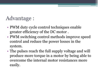 Advantage :
• PWM duty cycle control techniques enable
greater efficiency of the DC motor .
• PWM switching control methods improve speed
control and reduce the power losses in the
system.
• The pulses reach the full supply voltage and will
produce more torque in a motor by being able to
overcome the internal motor resistances more
easily.
 