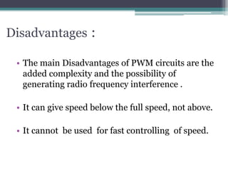 Disadvantages :
• The main Disadvantages of PWM circuits are the
added complexity and the possibility of
generating radio frequency interference .
• It can give speed below the full speed, not above.
• It cannot be used for fast controlling of speed.
 