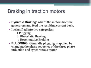 Braking in traction motors
• Dynamic Braking: where the motors become
generators and feed the resulting current back.
• It classified into two categories:
1 Plugging
2. Rheostatic Braking
3. Regenerative Braking
• PLUGGING: Generally plugging is applied by
changing the phase sequence of the three phase
induction and synchronous motor
 