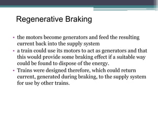 Regenerative Braking
• the motors become generators and feed the resulting
current back into the supply system
• a train could use its motors to act as generators and that
this would provide some braking effect if a suitable way
could be found to dispose of the energy.
• Trains were designed therefore, which could return
current, generated during braking, to the supply system
for use by other trains.
 