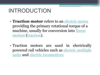 INTRODUCTION
• Traction motor refers to an electric motor
providing the primary rotational torque of a
machine, usually for conversion into linear
motion (traction).
• Traction motors are used in electrically
powered rail vehicles such as electric multiple
units and electric locomotives
 