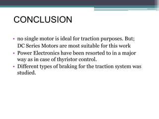 CONCLUSION
• no single motor is ideal for traction purposes. But;
DC Series Motors are most suitable for this work
• Power Electronics have been resorted to in a major
way as in case of thyristor control.
• Different types of braking for the traction system was
studied.
 