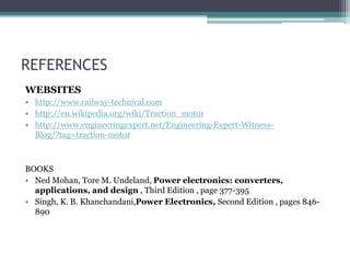 REFERENCES
WEBSITES
• http://www.railway-technical.com
• http://en.wikipedia.org/wiki/Traction_motor
• http://www.engineeringexpert.net/Engineering-Expert-Witness-
Blog/?tag=traction-motor
BOOKS
• Ned Mohan, Tore M. Undeland, Power electronics: converters,
applications, and design , Third Edition , page 377-395
• Singh, K. B. Khanchandani,Power Electronics, Second Edition , pages 846-
890
 