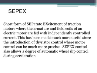 SEPEX
Short form of SEParate EXcitement of traction
motors where the armature and field coils of an
electric motor are fed with independently controlled
current. This has been made much more useful since
the introduction of thyristor control where motor
control can be much more precise. SEPEX control
also allows a degree of automatic wheel slip control
during acceleration
 
