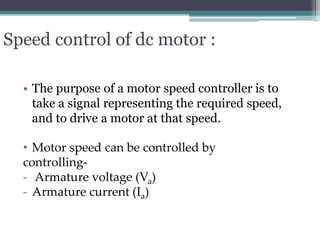 Speed control of dc motor :
• The purpose of a motor speed controller is to
take a signal representing the required speed,
and to drive a motor at that speed.
• Motor speed can be controlled by
controlling-
- Armature voltage (Va)
- Armature current (Ia)
 