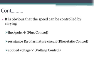 Cont………
• It is obvious that the speed can be controlled by
varying
flux/pole,  (Flux Control)
resistance Ra of armature circuit (Rheostatic Control)
applied voltage V (Voltage Control)
 