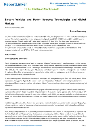 Find Industry reports, Company profiles
ReportLinker                                                                                    and Market Statistics
                                             >> Get this Report Now by email!



Electric Vehicles and Power Sources: Technologies and Global
Markets
Published on September 2010

                                                                                                               Report Summary

The global electric vehicle market in 2009 was worth more than $26 billion, including more than $4.6 billion worth of associated power
sources. This market is expected to grow at a compound annual growth rate (CAGR) of 18.5% between 2010 and 2015 under a
consensus scenario. This will result in a $78 billion global market in 2015, along with a $7.6 billion power source market.
The plug-in HEVs segment will experience dramatic growth. This market is expected to increase at a compound annual growth rate
(CAGR) of 81.6% under a consensus scenario, from a value of $500 million in 2010 to $9.9 billion in 2015.
The hybrid electric vehicles market is worth an estimated $19.3 billion in 2010 and is expected to reach $46.2 billion in 2015, a
compound annual growth rate (CAGR) of 19.1% under a consensus scenario.


INTRODUCTION


STUDY GOALS AND OBJECTIVES


Electric vehicles have been a commercial reality for more than 100 years. This report author's grandfather owned a thriving business
that provided Exide lead'acid battery packs to 1920s EV users. Shortly thereafter, inexpensive gasoline and an ever'increasing desire
for performance ended widespread EV use. Oil shortages and an increased concern for the environment began to revive the industry
in the 1970s, but wide adoption of various types of EVs always seemed just beyond the horizon''as soon as gasoline cost more than
$1 a gallon, or $2, or $4; or as soon as batteries improved to the point at which they could power a car for 40 miles; or as soon as
batteries could be recharged in less than 6 hours.


All these technological and market forces were resolved or exceeded, and during the first 5 years of the 21st century, the EV market
began a slow, steady period of growth. The second 5 years saw widespread use of HEVs, the commercial production of pure
battery'powered EVs in many niche markets, wide adoption of battery'powered scooters, and commercial'scale demonstrations of fuel
cell vehicles.


Soon it was determined that HEVs could be turned into 'plug'ins' that could be recharged by both the vehicle's internal combustion
engine as well as a battery charger plugged into utility electric power. Of course, the original approach to the plug'in was a 'pure' EV
that had no internal combustion engine at all, just a motor and battery bank. But this new approach resulted in an entirely new class of
vehicle '' the 'plug'in hybrid electric vehicle' or PHEV that had many of the advantages of both battery power and internal combustion
power.


In addition to pure EV automobiles, there are also growing niche markets for trucks, buses, smaller electric scooters or 'Segway''type
vehicles. A whole new market for 'low velocity' or 'neighborhood electric vehicles' has developed, which includes General Motors'
(GM) Electric Networked'Vehicle (EN'V).


HEVs, PHEVs, and pure EVs can all be powered by electrochemical batteries and fuel cells, as well as potentially by capacitors and
flywheels. Plug'in EVs can 'charge up,' using electrical power generated during nighttime off'peak periods. In the early 1990s, this
approach (known as 'peak shifting' or 'load leveling') was seen as the optimal solution to electric utilities' load'leveling dilemma. Since
then, automakers have been reluctant to manufacture and market nonhybrid EVs. By the late 1990s, partially because of the
INTRODUCTION of advanced chargers, consumers began to switch to 'quick'charge' approaches. Starting in California, and now


Electric Vehicles and Power Sources: Technologies and Global Markets (From Slideshare)                                             Page 1/17
 