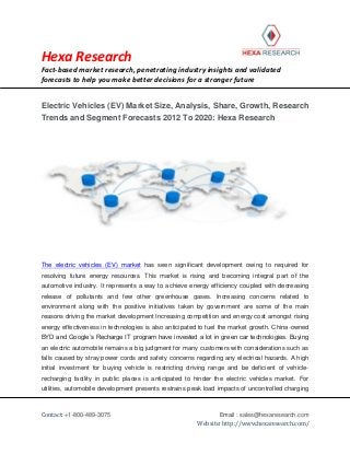 Hexa Research
Fact-based market research, penetrating industry insights and validated
forecasts to help you make better decisions for a stronger future
Contact: +1-800-489-3075 Email : sales@hexaresearch.com
Website: http://www.hexaresearch.com/
Electric Vehicles (EV) Market Size, Analysis, Share, Growth, Research
Trends and Segment Forecasts 2012 To 2020: Hexa Research
The electric vehicles (EV) market has seen significant development owing to required for
resolving future energy resources. This market is rising and becoming integral part of the
automotive industry. It represents a way to achieve energy efficiency coupled with decreasing
release of pollutants and few other greenhouse gases. Increasing concerns related to
environment along with the positive initiatives taken by government are some of the main
reasons driving the market development Increasing competition and energy cost amongst rising
energy effectiveness in technologies is also anticipated to fuel the market growth. China-owned
BYD and Google’s Recharge IT program have invested a lot in green car technologies. Buying
an electric automobile remains a big judgment for many customers with considerations such as
falls caused by stray power cords and safety concerns regarding any electrical hazards. A high
initial investment for buying vehicle is restricting driving range and be deficient of vehicle-
recharging facility in public places is anticipated to hinder the electric vehicles market. For
utilities, automobile development presents restrains peak load impacts of uncontrolled charging
 