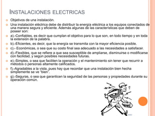 INSTALACIONES ELECTRICAS
   Objetivos de una instalación.
   Una instalación eléctrica debe de distribuir la energía eléctrica a los equipos conectados de
    una manera segura y eficiente. Además algunas de las características que deben de
    poseer son:
   a).-Confiables, es decir que cumplan el objetivo para lo que son, en todo tiempo y en toda
    la extensión de la palabra.
   b).-Eficientes, es decir, que la energía se transmita con la mayor eficiencia posible.
   c).- Económicas, o sea que su costo final sea adecuado a las necesidades a satisfacer.
   d).-Flexibles, que se refiere a que sea susceptible de ampliarse, disminuirse o modificarse
    con facilidad, y según posibles necesidades futuras.
   e).-Simples, o sea que faciliten la operación y el mantenimiento sin tener que recurrir a
    métodos o personas altamente calificados.
   f).-Agradables a la vista, pues hay que recordar que una instalación bien hecha
    simplemente se ve “bien”.
   g).-Seguras, o sea que garanticen la seguridad de las personas y propiedades durante su
    operación común.
 