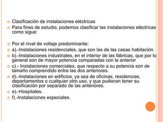    Clasificación de instalaciones eléctricas
   Para fines de estudio, podemos clasificar las instalaciones eléctricas
    como sigue:

   Por el nivel de voltaje predominante:
   a).-Instalaciones residenciales, que son las de las casas habitación.
   b).-Instalaciones industriales, en el interior de las fábricas, que por lo
    general son de mayor potencia comparadas con la anterior
   c).- Instalaciones comerciales, que respecto a su potencia son de
    tamaño comprendido entre las dos anteriores.
   d).-Instalaciones en edificios, ya sea de oficinas, residencias,
    departamentos o cualquier otro uso, y que pudieran tener su
    clasificación por separado de las anteriores.
   e).-Hospitales.
   f).-Instalaciones especiales.
 
