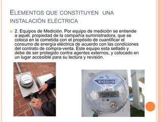ELEMENTOS QUE CONSTITUYEN UNA
INSTALACIÓN ELÉCTRICA
   2. Equipos de Medición. Por equipo de medición se entiende
    a aquél, propiedad de la compañía suministradora, que se
    coloca en la cometida con el propósito de cuantificar el
    consumo de energía eléctrica de acuerdo con las condiciones
    del contrato de compra-venta. Este equipo esta sellado y
    debe de ser protegido contra agentes externos, y colocado en
    un lugar accesible para su lectura y revisión.
 