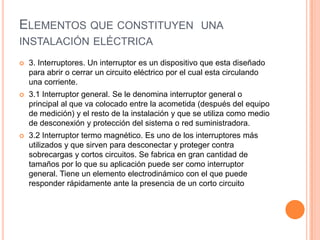 ELEMENTOS QUE CONSTITUYEN UNA
INSTALACIÓN ELÉCTRICA
   3. Interruptores. Un interruptor es un dispositivo que esta diseñado
    para abrir o cerrar un circuito eléctrico por el cual esta circulando
    una corriente.
   3.1 Interruptor general. Se le denomina interruptor general o
    principal al que va colocado entre la acometida (después del equipo
    de medición) y el resto de la instalación y que se utiliza como medio
    de desconexión y protección del sistema o red suministradora.
   3.2 Interruptor termo magnético. Es uno de los interruptores más
    utilizados y que sirven para desconectar y proteger contra
    sobrecargas y cortos circuitos. Se fabrica en gran cantidad de
    tamaños por lo que su aplicación puede ser como interruptor
    general. Tiene un elemento electrodinámico con el que puede
    responder rápidamente ante la presencia de un corto circuito
 
