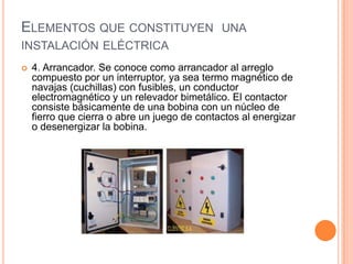 ELEMENTOS QUE CONSTITUYEN UNA
INSTALACIÓN ELÉCTRICA
   4. Arrancador. Se conoce como arrancador al arreglo
    compuesto por un interruptor, ya sea termo magnético de
    navajas (cuchillas) con fusibles, un conductor
    electromagnético y un relevador bimetálico. El contactor
    consiste básicamente de una bobina con un núcleo de
    fierro que cierra o abre un juego de contactos al energizar
    o desenergizar la bobina.
 