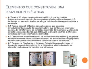 ELEMENTOS QUE CONSTITUYEN UNA
INSTALACION ELÉCTRICA
   6. Tableros. El tablero es un gabinete metálico donde se colocan
    instrumentos con interruptores arrancadores y/o dispositivos de control. El
    tablero es un elemento auxiliar para lograr una instalación segura confiable y
    ordenada.
   6.1 Tablero general. El tablero general es aquel que se coloca
    inmediatamente después del transformador y que contiene un interruptor
    general. El transformador se conecta a la entrada del interruptor y a la salida
    de este se conectan barras que distribuyen la energía eléctrica a diferentes
    circuitos a través de interruptores derivados.
   6.2 Centros de Control de Motores. En instalaciones industriales y en general
    en aquellas donde se utilizan varios motores, los arrancadores se agrupan en
    tableros compactos conocidos como centros de control de motores.
   6.3 Tableros de Distribución o derivado. Estos tableros pueden tener un
    interruptor general dependiendo de la distancia al tablero de donde se
    alimenta y del número de circuitos que alimenten.
 