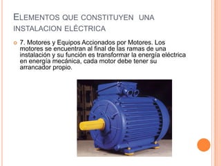 ELEMENTOS QUE CONSTITUYEN UNA
INSTALACION ELÉCTRICA
   7. Motores y Equipos Accionados por Motores. Los
    motores se encuentran al final de las ramas de una
    instalación y su función es transformar la energía eléctrica
    en energía mecánica, cada motor debe tener su
    arrancador propio.
 