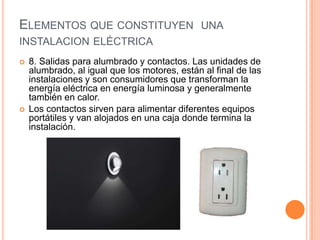 ELEMENTOS QUE CONSTITUYEN UNA
INSTALACION ELÉCTRICA
   8. Salidas para alumbrado y contactos. Las unidades de
    alumbrado, al igual que los motores, están al final de las
    instalaciones y son consumidores que transforman la
    energía eléctrica en energía luminosa y generalmente
    también en calor.
   Los contactos sirven para alimentar diferentes equipos
    portátiles y van alojados en una caja donde termina la
    instalación.
 
