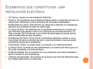 ELEMENTOS QUE CONSTITUYEN UNA
INSTALACIÓN ELÉCTRICA
   10. Tierra o neutro en una Instalación Eléctrica.
   A) tierra. Se consideran que el globo terráqueo tiene un potencial de cero se
    utiliza como referencia y como sumidero de corrientes indeseables.
   B) Resistencia a tierra. Este término se utiliza para referirse a la resistencia
    eléctrica que presenta el suelo de cierto lugar.
   C) Toma de tierra. Se entiende que un electrodo enterrado en el suelo con
    una Terminal que permita unirlo a un conductor es una toma de tierra. D)
    Tierra remota. Se le llama así a un a toma de tierra lejana al punto que se
    esté considerando en ese momento.
   E) Sistemas de Tierra. Es la red de conductores eléctricos unidos a una o
    mas tomas de tierra y provisto de una o varias terminales a las que puede
    conectarse puntos de la instalación.
   f) Conexión a tierra. La unión entre u conductor y un sistema de tierra.
   g) Tierra Física. Cuando se une sólidamente a un sistema de tierra que a su
    vez está conectado a la toma de tierra.
   h) Neutro Aislado. Es el conductor de una instalación que está conectado a
    tierra a través de una impedancia.
   i) Neutro del generador. Se le llama así al punto que sirve de referencia para
    los voltajes generados en cada fase.
 