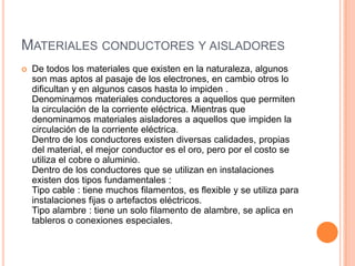 MATERIALES CONDUCTORES Y AISLADORES
   De todos los materiales que existen en la naturaleza, algunos
    son mas aptos al pasaje de los electrones, en cambio otros lo
    dificultan y en algunos casos hasta lo impiden .
    Denominamos materiales conductores a aquellos que permiten
    la circulación de la corriente eléctrica. Mientras que
    denominamos materiales aisladores a aquellos que impiden la
    circulación de la corriente eléctrica.
    Dentro de los conductores existen diversas calidades, propias
    del material, el mejor conductor es el oro, pero por el costo se
    utiliza el cobre o aluminio.
    Dentro de los conductores que se utilizan en instalaciones
    existen dos tipos fundamentales :
    Tipo cable : tiene muchos filamentos, es flexible y se utiliza para
    instalaciones fijas o artefactos eléctricos.
    Tipo alambre : tiene un solo filamento de alambre, se aplica en
    tableros o conexiones especiales.
 